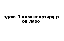 сдаю 1-комнквартиру р-он лазо